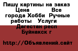 Пишу картины на заказ › Цена ­ 6 000 - Все города Хобби. Ручные работы » Услуги   . Дагестан респ.,Буйнакск г.